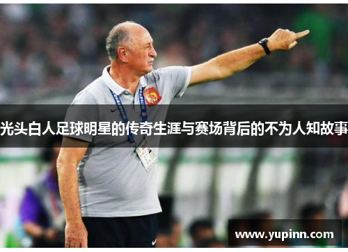 光头白人足球明星的传奇生涯与赛场背后的不为人知故事
