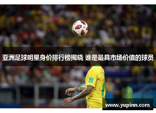 亚洲足球明星身价排行榜揭晓 谁是最具市场价值的球员