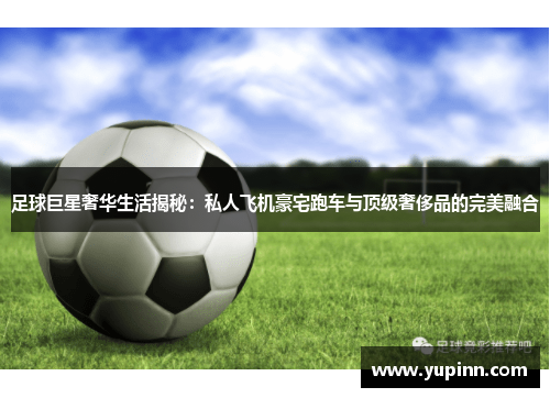 足球巨星奢华生活揭秘：私人飞机豪宅跑车与顶级奢侈品的完美融合
