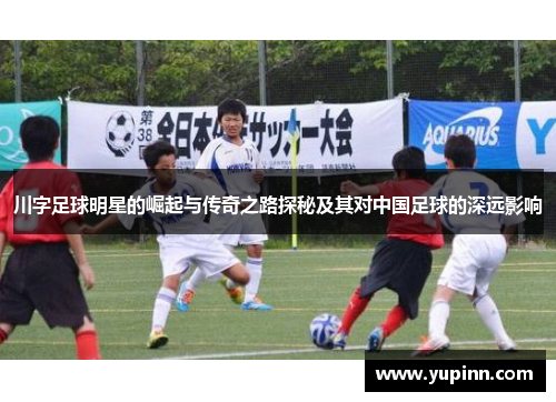 川字足球明星的崛起与传奇之路探秘及其对中国足球的深远影响