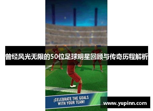 曾经风光无限的50位足球明星回顾与传奇历程解析