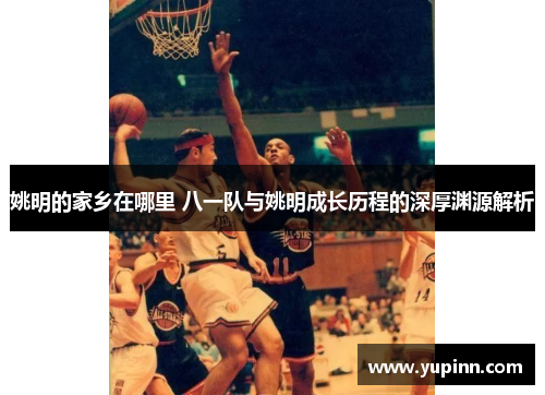 姚明的家乡在哪里 八一队与姚明成长历程的深厚渊源解析
