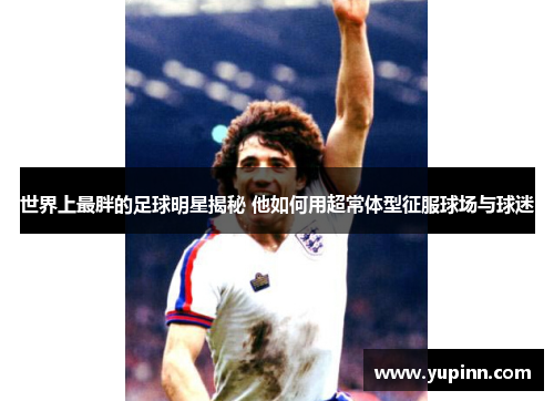 世界上最胖的足球明星揭秘 他如何用超常体型征服球场与球迷