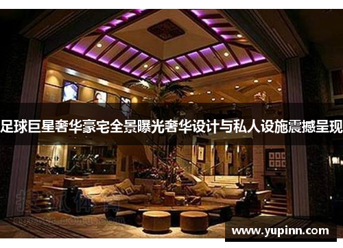 足球巨星奢华豪宅全景曝光奢华设计与私人设施震撼呈现