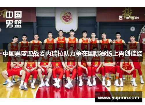 中国男篮迎战委内瑞拉队力争在国际赛场上再创佳绩
