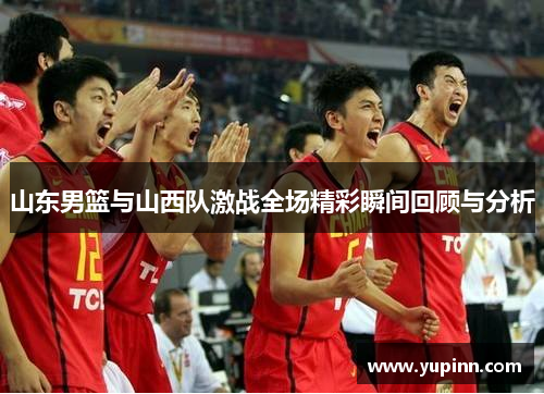山东男篮与山西队激战全场精彩瞬间回顾与分析