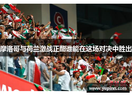 摩洛哥与荷兰激战正酣谁能在这场对决中胜出