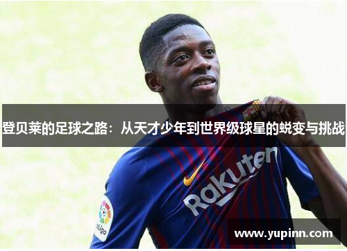 登贝莱的足球之路：从天才少年到世界级球星的蜕变与挑战